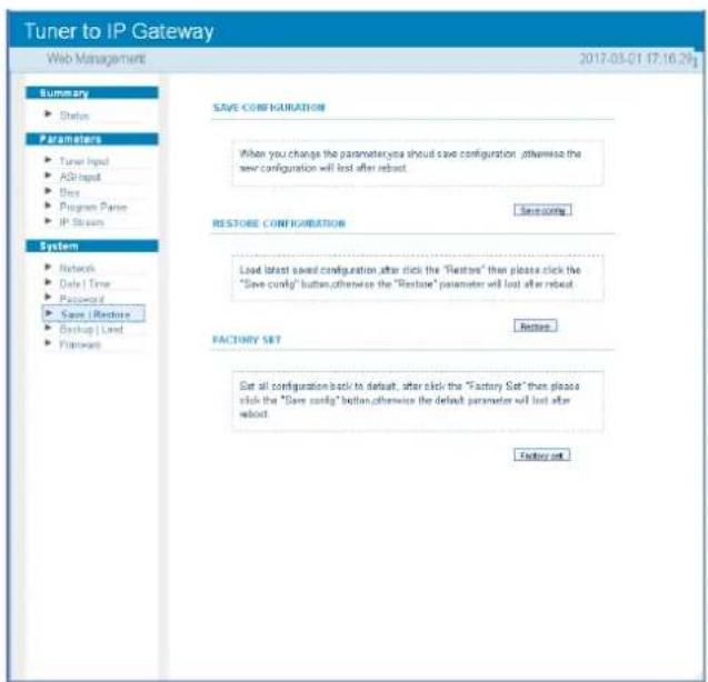 Tuner to IP Gateway Web Management 2017-03-01 17:16:29g Summary ► Status Parameters ► Turner Input ► ASH Input ► Bits ► Program Pane ► IP Strain System ► Network ► Data Time ► Protocol ► Save / Restore ► Backup / Load ► Pathers SAVE CONFIGURATION When you change the parameter, you should save configuration , otherwise the new configuration will last after reboot. RESTORE CONFIGURATION Save config... Load latest saved configuration after click the "Restore" then please click the "Save config" button, otherwise the "Restore" parameter will last after reboot. FACTORY SET Replace Set all configuration back to default, after click the "Factory Set" then please click the "Save config" button, otherwise the default parameter will last after reboot. Factory set