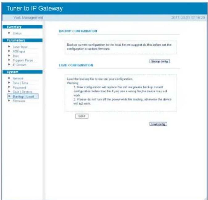Tuner to IP Gateway Web Management 2017-03-01 17:16:29 Summary Status Parameters Tuner Input ASI Input Disk Program Parse IP Dream System Network Data | Time Password Save / Replace Backup | Load Firmware BACKUP CONFIGURATION Backup current configuration to the local file we suggest do this before set the configuration or update firmware. LOAD CONFIGURATION Backup config Load the backup file to restore your configuration. Warning: 1. New configuration will replace the add one please backup current configuration before load file if you use a wrong file, the device may not work. 2. Please do not turn off the power while file loading, otherwise the device will not work. Send Downloading