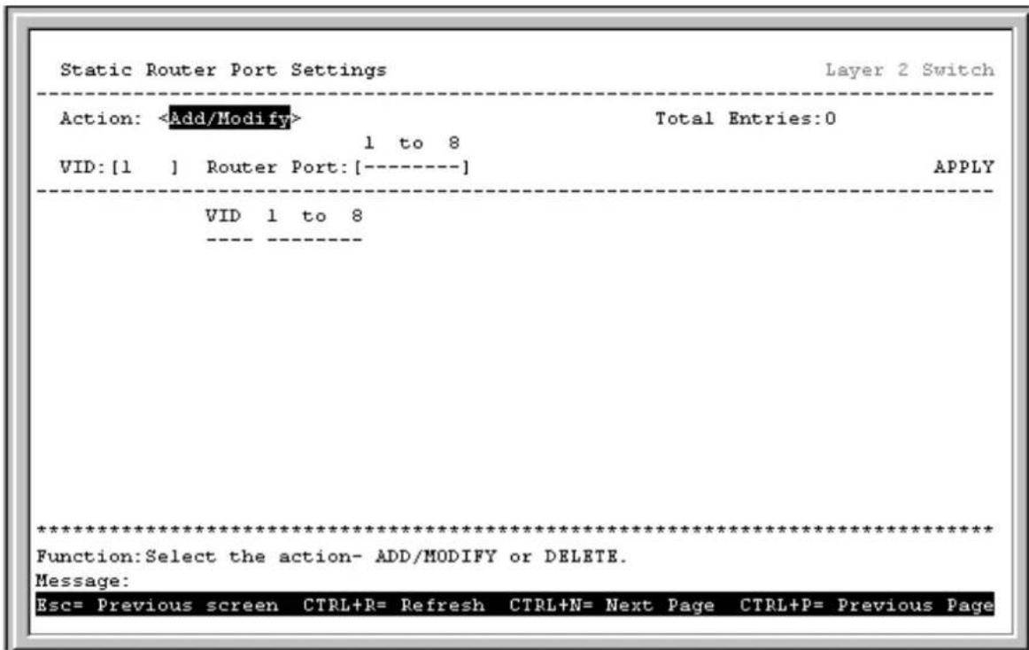 Static Router Port Settings Layer 2 Switch Action: Total Entries:0 1 to 8 VID: [1 ] Router Port: [----] APPLY VID 1 to 8 ***** Function:Select the action- ADD/MODIFY or DELETE. Message: Esc= Previous screen CTRL+R= Refresh CTRL+N= Next Page CTRL+P= Previous Page