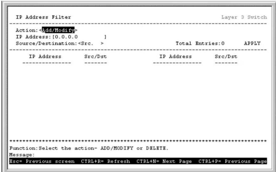 IP Address Filter Layer 3 Switch Action: IP Address: [0.0.0.0 ] Source/Destination: Total Entries: 0 APPLY IP Address Src/Dst IP Address Src/Dst ************************** Function: Select the action- ADD/MODIFY or DELETE. Message: Esc= Previous screen CTRL+R= Refresh CTRL+N= Next Page CTRL+P= Previous Page