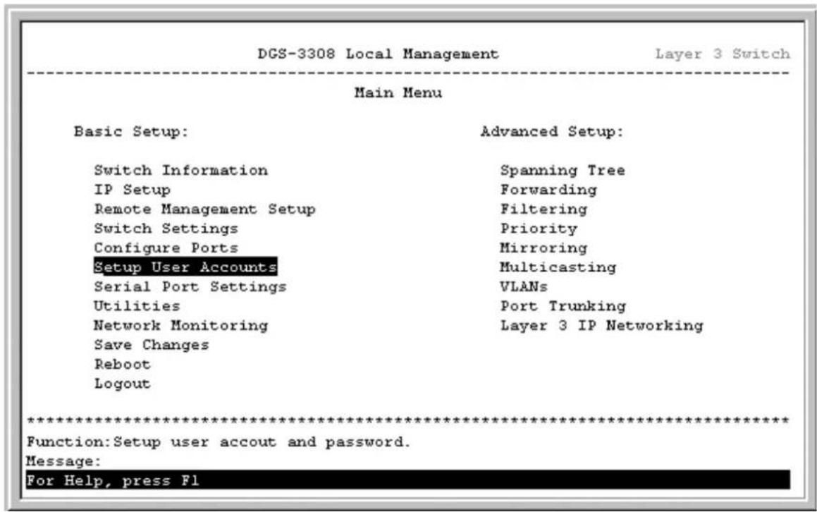 DGS-3308 Local Management Layer 3 Switch Main Menu Basic Setup: Advanced Setup: Switch Information Spanning Tree IP Setup Forwarding Remote Management Setup Filtering Switch Settings Priority Configure Ports Mirroring Setup User Accounts Multicasting Serial Port Settings VLANs Utilities Port Trunking Network Monitoring Layer 3 IP Networking Save Changes Reboot Logout ************************** Function:Setup user accout and password. Message: For Help, press Fl