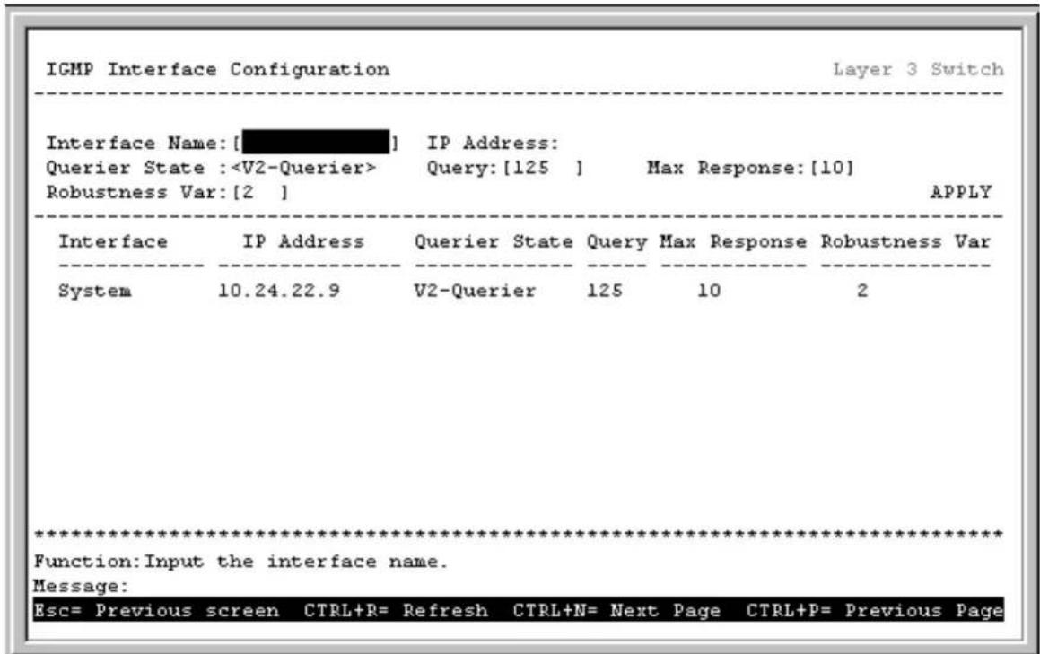 IGMP Interface Configuration Layer 3 Switch Interface Name: [ ] IP Address: Querier State : Query: [125 ] Max Response: [10] Robustness Var: [2 ] APPLY Interface IP Address Querier State Query Max Response Robustness Var System 10.24.22.9 V2-Querier 125 10 2 ************************** Function: Input the interface name. Message: Esc= Previous screen CTRL+R= Refresh CTRL+N= Next Page CTRL+P= Previous Page