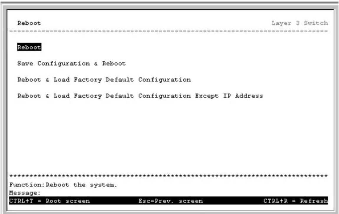Reboot Layer 3 Switch Reboot Save Configuration & Reboot Reboot & Load Factory Default Configuration Reboot & Load Factory Default Configuration Except IP Address ************************** Function:Reboot the system. Message: CTRL+T = Root screen Esc=Prev. screen CTRL+R = Refresh