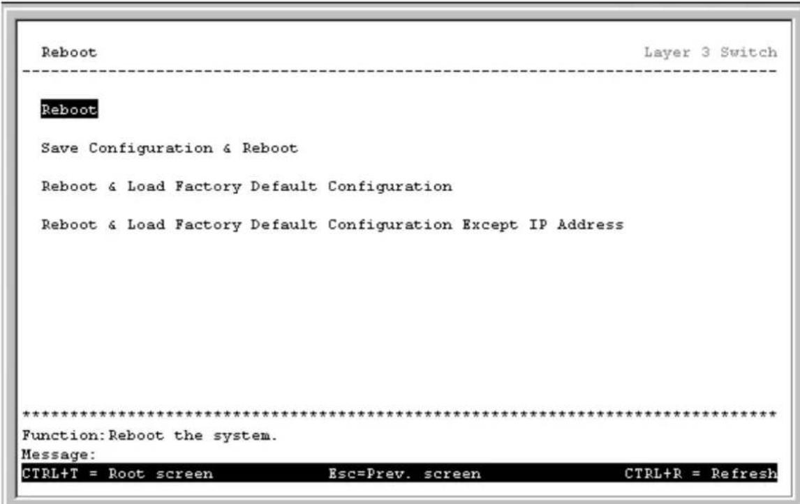 Reboot Layer 3 Switch Reboot Save Configuration & Reboot Reboot & Load Factory Default Configuration Reboot & Load Factory Default Configuration Except IP Address ************************** Function: Reboot the system. Message: CTRL+T = Root screen Esc=Prev. screen CTRL+R = Refresh