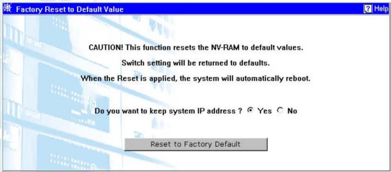 Factory Reset to Default Value CAUTION! This function resets the NV-RAM to default values. Switch setting will be returned to defaults. When the Reset is applied, the system will automatically reboot. Do you want to keep system IP address ? Yes No Reset to Factory Default