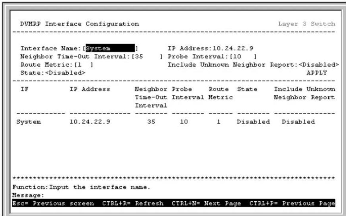 DVMRP Interface Configuration Layer 3 Switch Interface Name: [System] IP Address:10.24.22.9 Neighbor Time-Out Interval:[35] Probe Interval:[10] Route Metric:[1] Include Unknown Neighbor Report: State: APPLY IF IP Address Neighbor Probe Route State Include Unknown Time-Out Interval Interval Metric Neighbor Report System 10.24.22.9 35 10 1 Disabled Disabled ************************** Function:Input the interface name. Message: Esc= Previous screen CTRL+R= Refresh CTRL+N= Next Page CTRL+P= Previous Page