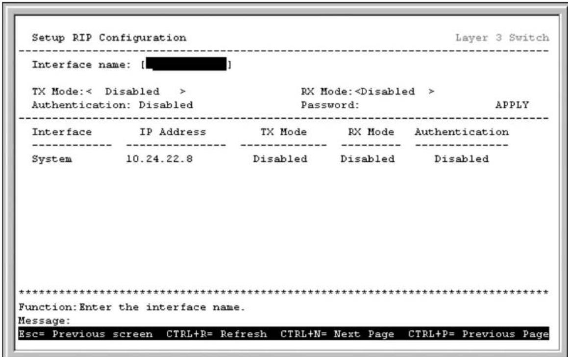 Setup RIP Configuration Layer 3 Switch Interface name: [ ] TX Mode:< Disabled > RX Mode: Authentication: Disabled Password: APPLY Interface IP Address TX Mode RX Mode Authentication System 10.24.22.8 Disabled Disabled ************************** Function:Enter the interface name. Message: Esc= Previous screen CTRL+R= Refresh CTRL+N= Next Page CTRL+P= Previous Page