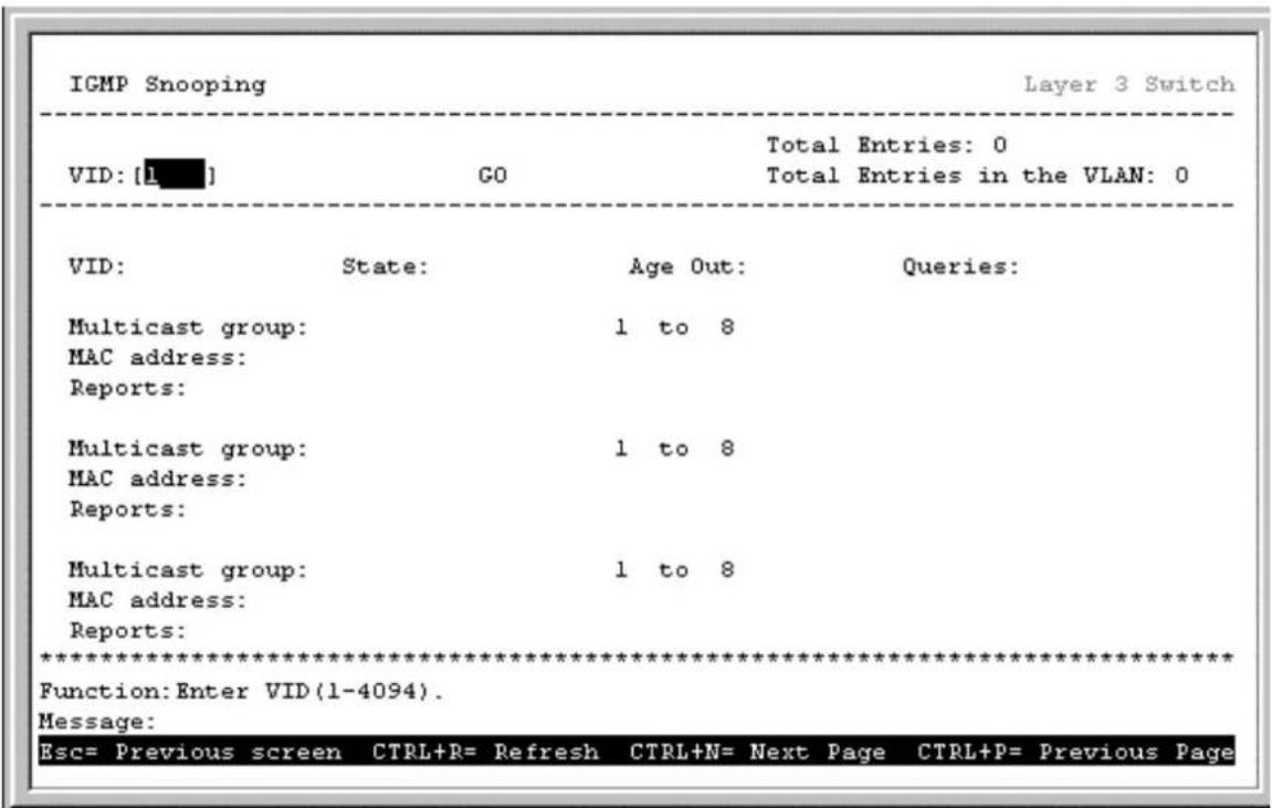 IGMP Snooping Layer 3 Switch VID: [L■] GO Total Entries: 0 Total Entries in the VLAN: 0 VID: State: Age Out: Queries: Multicast group: 1 to 8 MAC address: Reports: Multicast group: 1 to 8 MAC address: Reports: Multicast group: 1 to 8 MAC address: Reports: ****************** Function: Enter VID (1-4094). Message: Esc= Previous screen CTRL+R= Refresh CTRL+N= Next Page CTRL+P= Previous Page