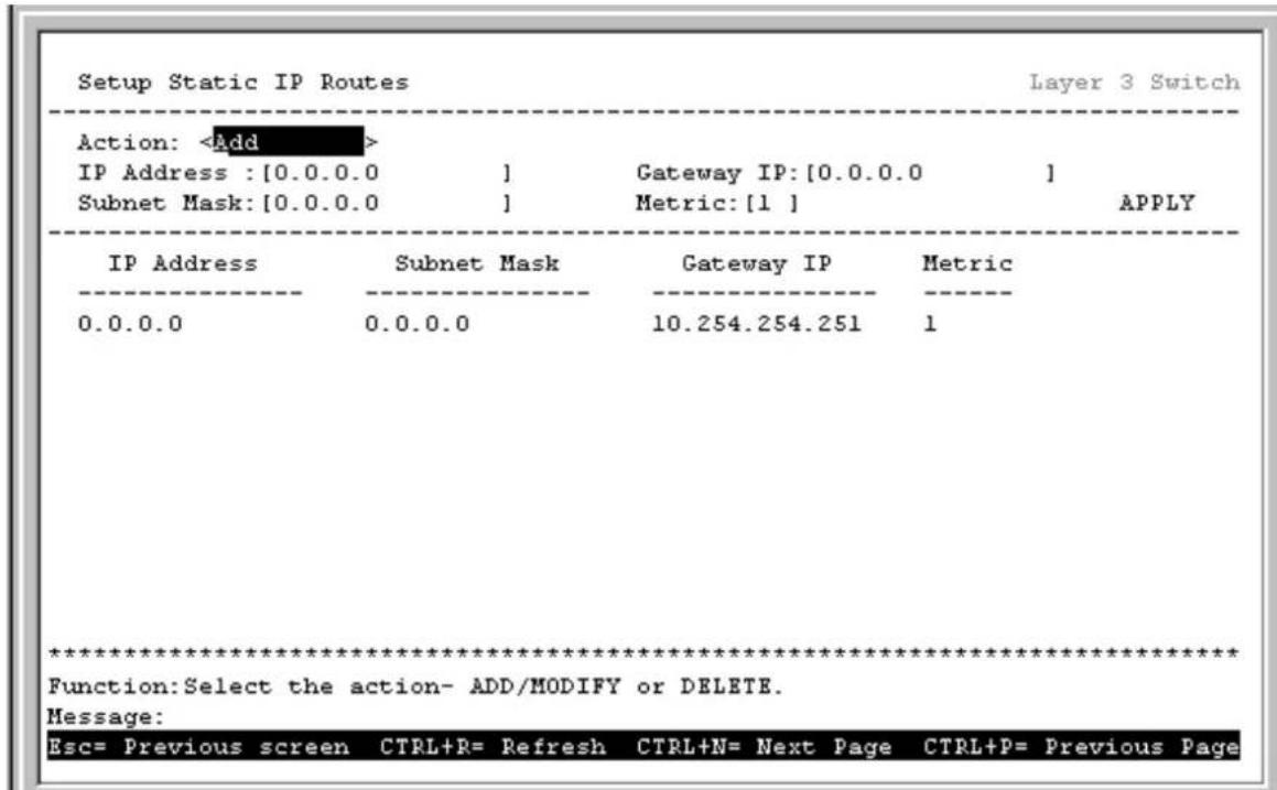 Setup Static IP Routes Layer 3 Switch Action: IP Address : [0.0.0.0 ] Gateway IP: [0.0.0.0 ] Subnet Mask: [0.0.0.0 ] Metric: [1 ] APPLY IP Address Subnet Mask Gateway IP Metric 0.0.0.0 0.0.0.0 10.254.254.251 1 ************************** Function:Select the action- ADD/MODIFY or DELETE. Message: Esc= Previous screen CTRL+R= Refresh CTRL+N= Next Page CTRL+P= Previous Page