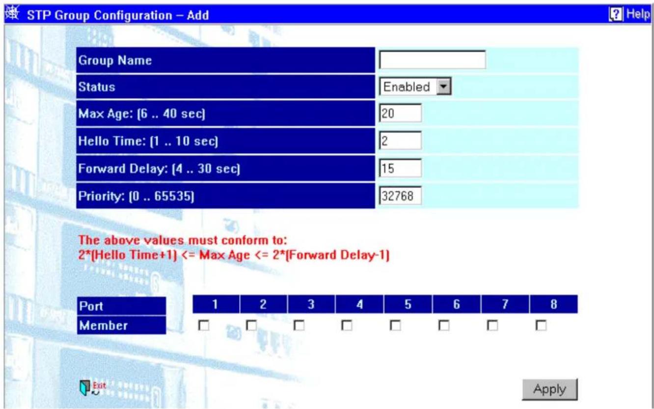 STP Group Configuration - Add Group Name Status Enabled Max Age: [6 .. 40 sec] 20 Hello Time: [1 .. 10 sec] 2 Forward Delay: [4 .. 30 sec] 15 Priority: [0 .. 65535] 32768 The above values must conform to: 2*[Hello Time+1] <= Max Age <= 2*[Forward Delay-1] Port 1 2 3 4 5 6 7 8 Member □ □ □ □ □ □ □ □ Apply