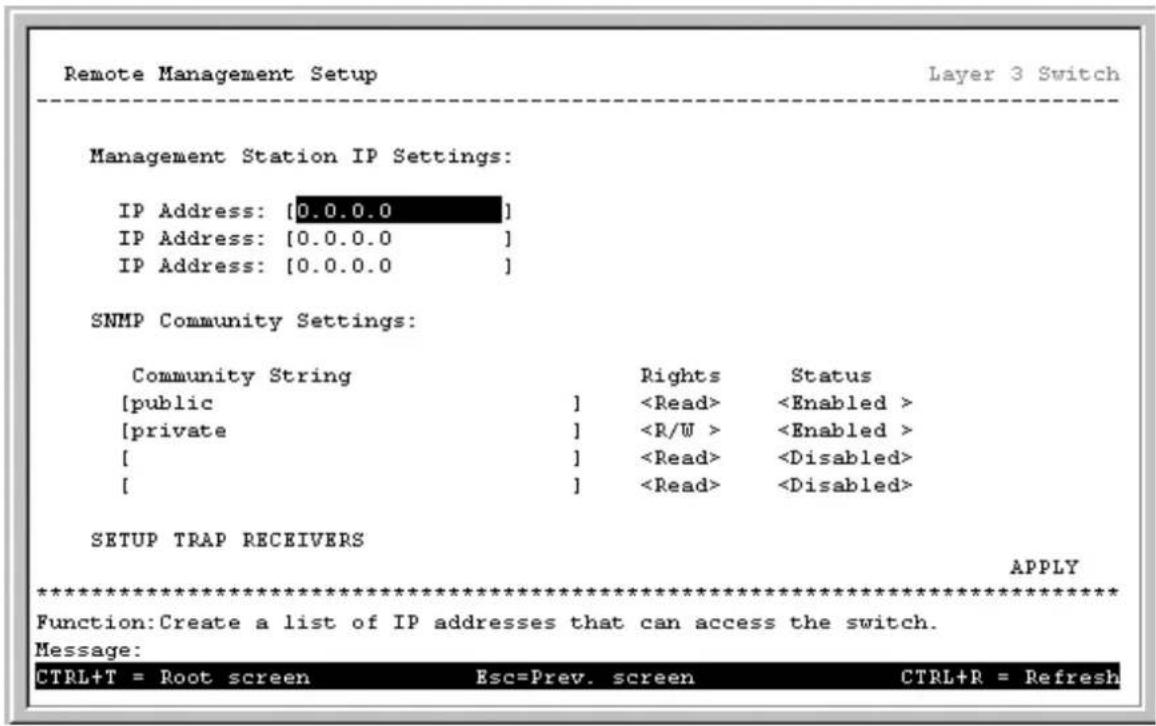 Remote Management Setup Layer 3 Switch Management Station IP Settings: IP Address: [0.0.0.0] IP Address: [0.0.0.0] IP Address: [0.0.0.0] SNMP Community Settings: Community String Rights Status [public ] [private ] [ ] [ ] SETUP TRAP RECEIVERS APPLY ************************** Function:Create a list of IP addresses that can access the switch. Message: CTRL+T = Root screen Esc=Prev. screen CTRL+R = Refresh
