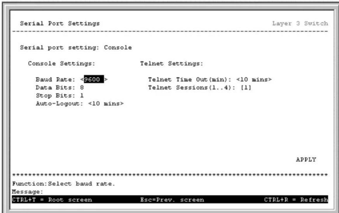 Serial Port Settings Layer 3 Switch Serial port setting: Console Console Settings: Telnet Settings: Baud Rate: <9600> Data Bits: 8 Stop Bits: 1 Auto-Logout: <10 mins> Telnet Time Out(min): <10 mins> Telnet Sessions(1..4): [1] APPLY ************************** Function:Select baud rate. Message: CTRL+T = Root screen Esc=Prev. screen CTRL+R = Refresh