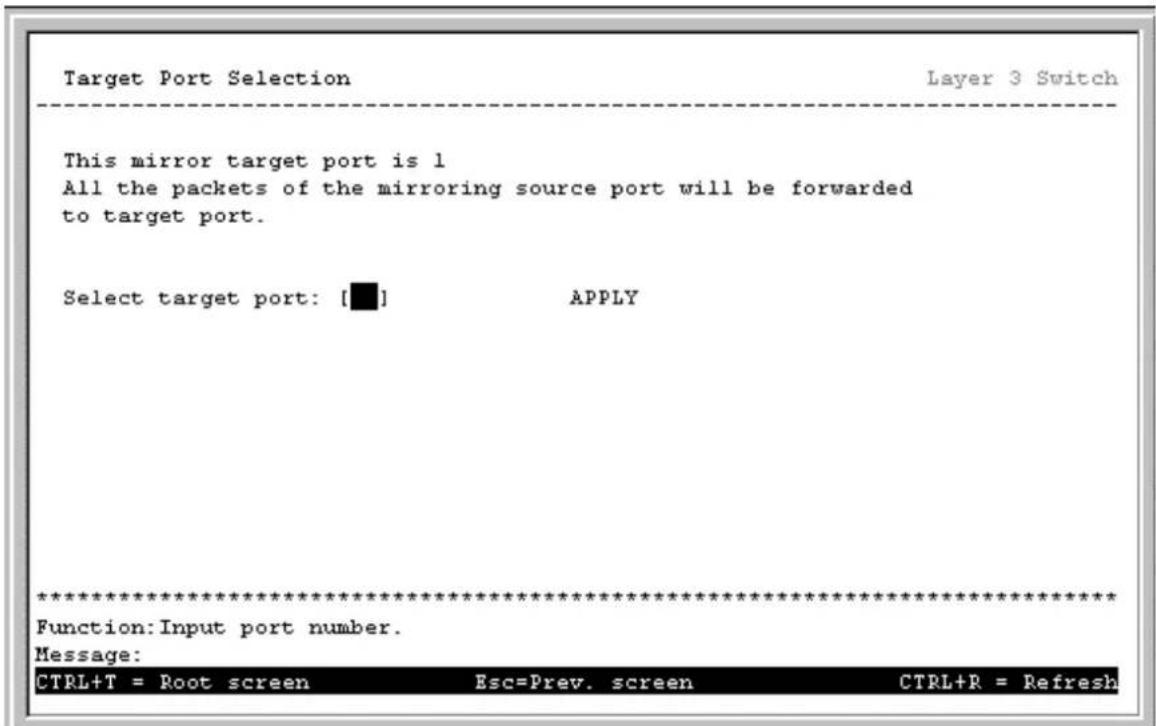 Target Port Selection Layer 3 Switch This mirror target port is 1 All the packets of the mirroring source port will be forwarded to target port. Select target port: [■] APPLY ************************** Function: Input port number. Message: CTRL+T = Root screen Esc=Prev. screen CTRL+R = Refresh