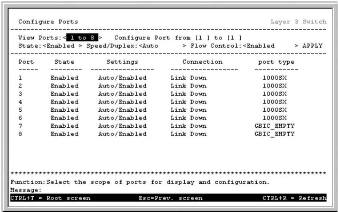 Configure Ports Layer 3 Switch View Ports: <1 to 8 > Configure Port from [1] to [1] State: Speed/Duplex: Flow Control: APPLY Port State Settings Connection port type 1 Enabled Auto/Enabled Link Down 1000SX 2 Enabled Auto/Enabled Link Down 1000SX 3 Enabled Auto/Enabled Link Down 1000SX 4 Enabled Auto/Enabled Link Down 1000SX 5 Enabled Auto/Enabled Link Down 1000SX 6 Enabled Auto/Enabled Link Down 1000SX 7 Enabled Auto/Enabled Link Down GBIC_EMPTY 8 Enabled Auto/Enabled Link Down GBIC_EMPTY ************************** Function: Select the scope of ports for display and configuration. Message: CTRL+T = Root screen Esc=Prev. screen CTRL+R = Refresh