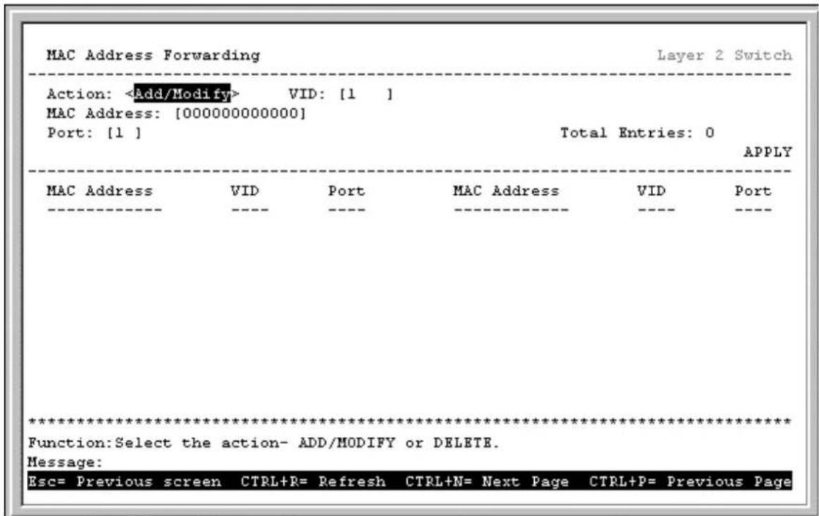 MAC Address Forwarding Layer 2 Switch Action: VID: [1 ] MAC Address: [000000000000] Port: [1 ] Total Entries: 0 APPLY MAC Address VID Port MAC Address VID Port ********** Function:Select the action- ADD/MODIFY or DELETE. Message: Esc= Previous screen CTRL+R= Refresh CTRL+N= Next Page CTRL+P= Previous Page