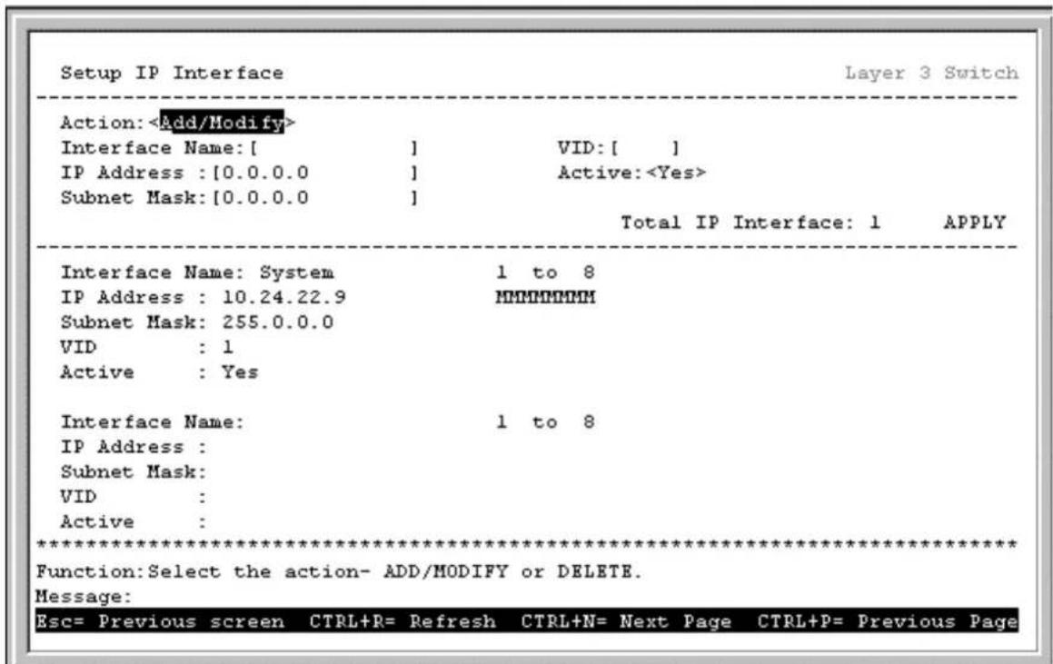 Setup IP Interface Layer 3 Switch Action: Interface Name: [ ] VID: [ ] IP Address : [0.0.0.0 ] Active: Subnet Mask: [0.0.0.0 ] Total IP Interface: 1 APPLY Interface Name: System 1 to 8 IP Address : 10.24.22.9 MHHHHHHH Subnet Mask: 255.0.0.0 VID : 1 Active : Yes Interface Name: 1 to 8 IP Address : Subnet Mask: VID : Active : *********************** Function: Select the action- ADD/MODIFY or DELETE. Message: Esc= Previous screen CTRL+R= Refresh CTRL+N= Next Page CTRL+P= Previous Page