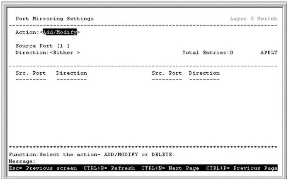 Port Mirroring Settings Layer 3 Switch Action: Add/Modify> Source Port [1 ] Direction: Either > Total Entries:0 APPLY Src. Port Direction Src. Port Direction ********** Function:Select the action- ADD/MODIFY or DELETE. Message: Esc= Previous screen CTRL+R= Refresh CTRL+N= Next Page CTRL+P= Previous Page
