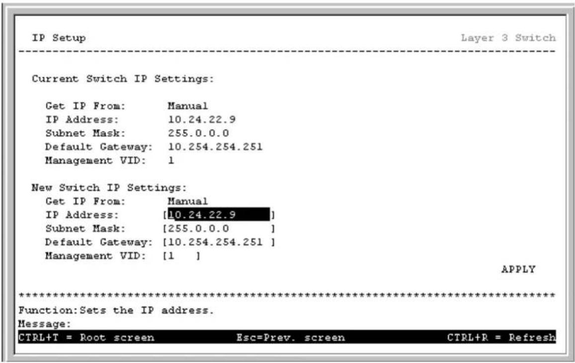 IP Setup Layer 3 Switch Current Switch IP Settings: Get IP From: Manual IP Address: 10.24.22.9 Subnet Mask: 255.0.0.0 Default Gateway: 10.254.254.251 Management VID: 1 New Switch IP Settings: Get IP From: Manual IP Address: [10.24.22.9] Subnet Mask: [255.0.0.0] Default Gateway: [10.254.254.251] Management VID: [1 ] APPLY ************************** Function: Sets the IP address. Message: CTRL+T = Root screen Esc=Prev. screen CTRL+R = Refresh