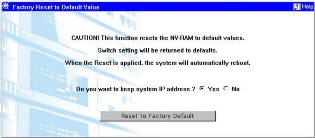 Factory Reset to Default Value CAUTION! This function resets the NV-RAM to default values. Switch setting will be returned to defaults. When the Reset is applied, the system will automatically reboot. Do you want to keep system IP address ? Yes No Reset to Factory Default