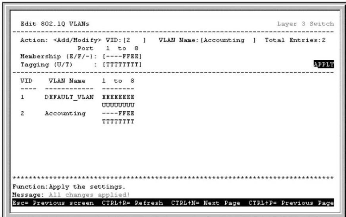 Edit 802.1Q VLANs Layer 3 Switch Action: VID:[2 ] VLAN Name:[Accounting ] Total Entries:2 Port 1 to 8 Membership (E/F/-): [----FFEE] Tagging (U/T) : [TTTTTTTT] APPLY VID VLAN Name 1 to 8 ---- ---- 1 DEFAULT_VLAN EEEEEEEE UUUUUUUUU 2 Accounting ----FFEE TTTTTTTTT ****************** Function:Apply the settings. Message: All changes applied! Esc= Previous screen CTRL+R= Refresh CTRL+N= Next Page CTRL+P= Previous Page