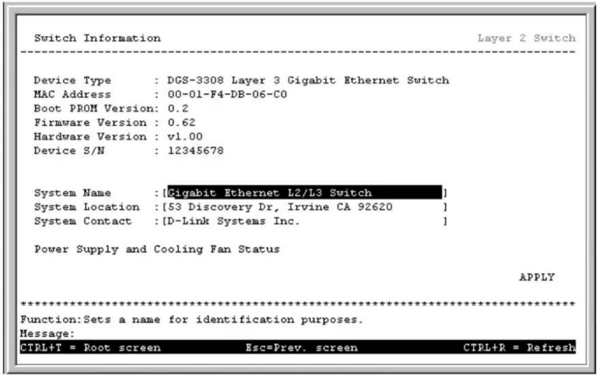Switch Information Layer 2 Switch Device Type : DGS-3308 Layer 3 Gigabit Ethernet Switch MAC Address : 00-01-F4-DB-06-C0 Boot PROM Version: 0.2 Firmware Version : 0.62 Hardware Version : v1.00 Device S/N : 12345678 System Name : [Cigabit Ethernet L2/L3 Switch] System Location : [53 Discovery Dr, Irvine CA 92620] System Contact : [D-Link Systems Inc. ] Power Supply and Cooling Fan Status APPLY ************************** Function: Sets a name for identification purposes. Message: CTRL+T = Root screen Esc=Prev. screen CTRL+R = Refresh