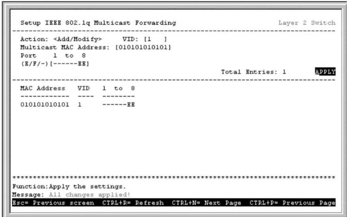 Setup IEEE 802.1q Multicast Forwarding Layer 2 Switch Action: VID: [1 ] Multicast MAC Address: [010101010101] Port 1 to 8 (E/F/-) [----EE] Total Entries: 1 APPLY MAC Address VID 1 to 8 ---- ---- 010101010101 1 ----EE ************************** Function:Apply the settings. Message: All changes applied! Esc= Previous screen CTRL+R= Refresh CTRL+N= Next Page CTRL+P= Previous Page