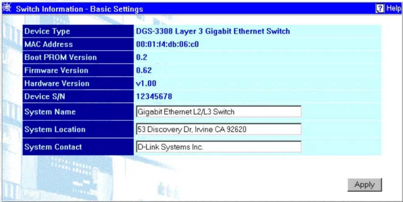 Switch Information - Basic Settings Device Type DGS-3308 Layer 3 Gigabit Ethernet Switch MAC Address 00:01:f4:db:06:c0 Boot PROM Version 0.2 Firmware Version 0.62 Hardware Version v1.00 Device S/N 12345678 System Name Gigabit Ethernet L2/L3 Switch System Location 53 Discovery Dr, Irvine CA 92620 System Contact D-Link Systems Inc. Apply