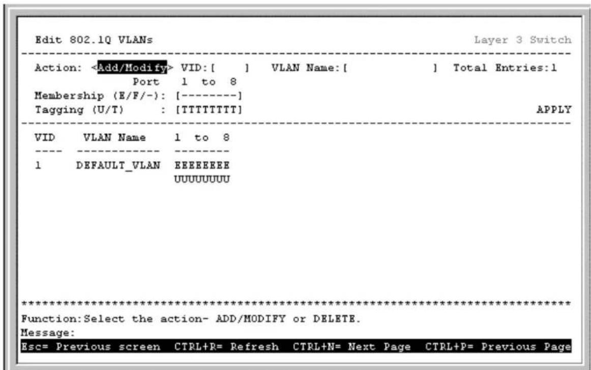 Edit 802.1Q VLANs Layer 3 Switch Action: VID:[ ] VLAN Name:[ ] Total Entries:1 Port 1 to 8 Membership (E/F/-): [----] Tagging (U/T) : [TTTTTTTT] APPLY VID VLAN Name 1 to 8 ---- ---- 1 DEFAULT_VLAN EEEEEEEE UUUUUUUUU ****************** Function:Select the action- ADD/MODIFY or DELETE. Message: Esc= Previous screen CTRL+R= Refresh CTRL+N= Next Page CTRL+P= Previous Page