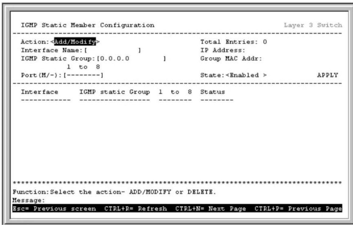 IGMP Static Member Configuration Layer 3 Switch Action: Add/Modify> Total Entries: 0 Interface Name: [ ] IP Address: IGMP Static Group: [0.0.0.0 ] Group MAC Addr: 1 to 8 Port (M/-): [----] State: APPLY Interface IGMP static Group 1 to 8 Status *********************** Function: Select the action- ADD/MODIFY or DELETE. Message: Esc= Previous screen CTRL+R= Refresh CTRL+N= Next Page CTRL+P= Previous Page