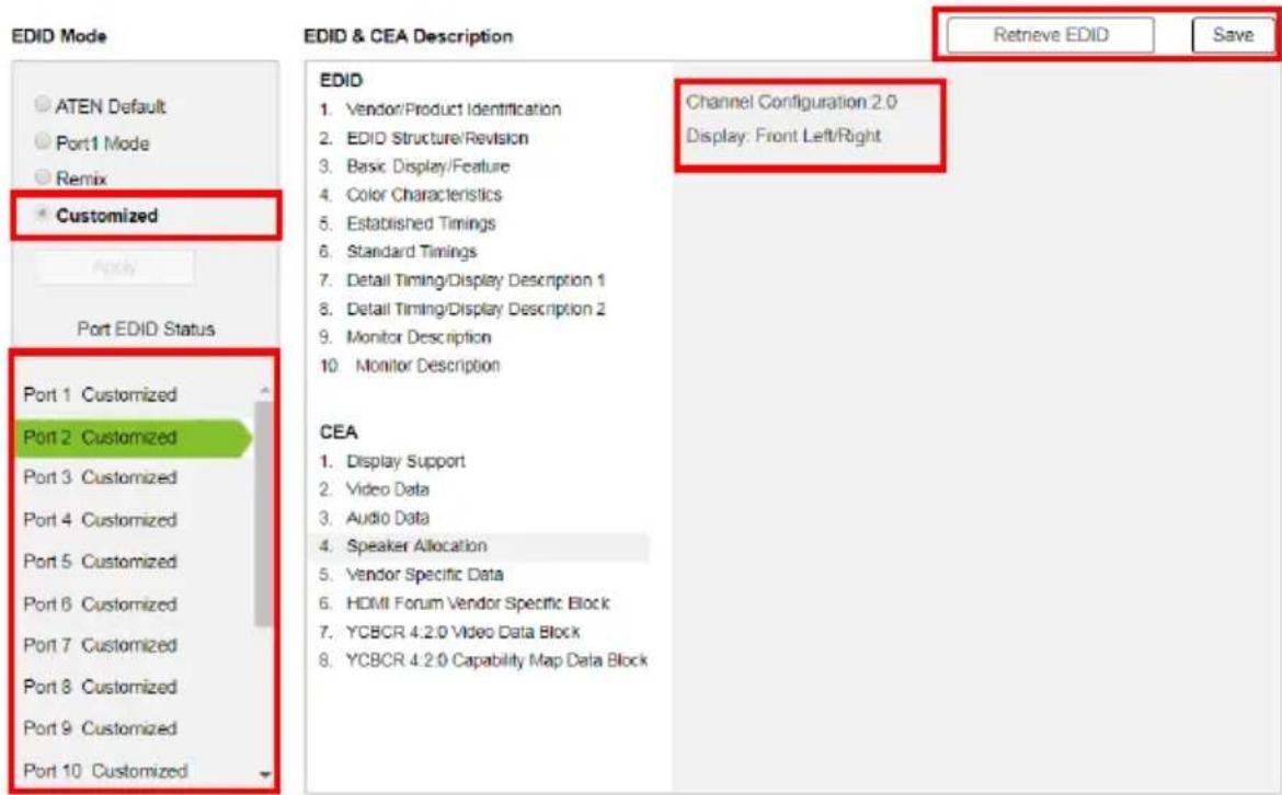 EDID Mode ATEN Default Port1 Mode Remix Customized Apply Port EDID Status Port 1 Customized Port 2 Customized Port 3 Customized Port 4 Customized Port 5 Customized Port 6 Customized Port 7 Customized Port 8 Customized Port 9 Customized Port 10 Customized EDID & CEA Description EDID 1. Vendor/Product Identification 2. EDID Structure/Revision 3. Basic Display/Feature 4. Color Characteristics 5. Established Timings 6. Standard Timings 7. Detail Timing/Display Description 1 8. Detail Timing/Display Description 2 9. Monitor Description 10. Monitor Description CEA 1. Display Support 2. Video Data 3. Audio Data 4. Speaker Allocation 5. Vendor Specific Data 6. HDMI Forum Vendor Specific Block 7. YCBCR 4:2:0 Video Data Block 8. YCBCR 4:2:0 Capability Map Data Block Channel Configuration 2.0 Display: Front Left/Right Retrieve EDID Save