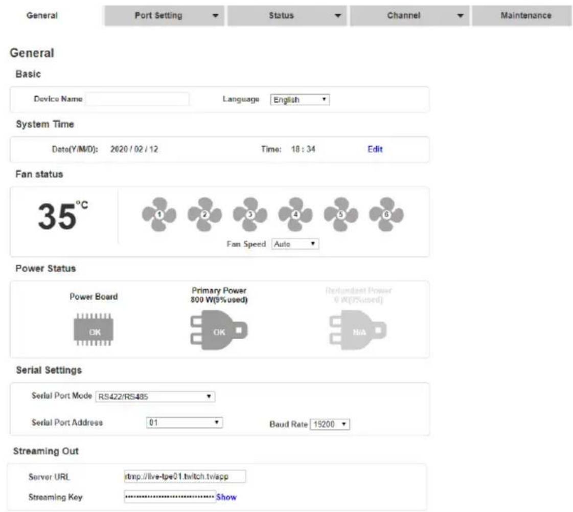 General Port Setting Status Channel Maintenance General Basic Device Name Language English System Time Date(Y/M/D): 2020/02/12 Time: 18:34 Edit Fan status 35°C 1 2 3 4 5 6 Fan Speed Auto Power Status Power Board Primary Power 800 W(9%used) (Relundant Power 0 W(2%used) OK OK N/A Serial Settings Serial Port Mode RS422/RS485 Serial Port Address 01 Baud Rate 19200 Streaming Out Server URL http://live-tpe01 twitch.tv/spp Streaming Key Show