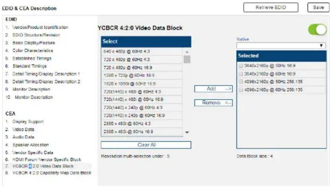 EDID & CEA Description Retrieve EDID Save EDID 1. Vendor/Product Identification 2. EDID Structure/Revision 3. Basic Display/Fasture 4. Color Characteristics 5. Established Timings 6. Standard Timings 7. Detail Timing/Display Description 1 8. Detail Timing/Display Description 2 9. Monitor Description 10. Monitor Description YCBCR 4:2:0 Video Data Block Select 640 x 480p @ 60Hz 4:3 720 x 480p @ 60Hz 4:3 720 x 480p @ 60Hz 16:9 1280 x 720p @ 60Hz 16:9 1520 x 1080i @ 60Hz 16:9 720(1440) x 480i @ 60Hz 4:3 720(1440) x 480i @ 60Hz 16:9 720(1440) x 240p @ 60Hz 4:3 720(1440) x 240p @ 60Hz 16:9 2880 x 480i @ 60Hz 4:3 2880 x 480i @ 60Hz 16:9 Add → Remove <— CEA 1. Display Support 2. Video Data 3. Audio Data 4. Speaker Allocation 5. Vendor Specific Data 6. HDMI Forum Vendor Specific Block 7. YCBCR 2:0 Video Data Block 8. YCBCR 4:2:0 Capability Map Data Block Clear All Resolution multi-selection under : 5 Native Selected 3840x2160p @ 50Hz 16:9 3840x2160p @ 60Hz 16:9 4D96x2160p @ 50Hz 256.135 4D96x2160p @ 60Hz 256.135 Data Block size : 4