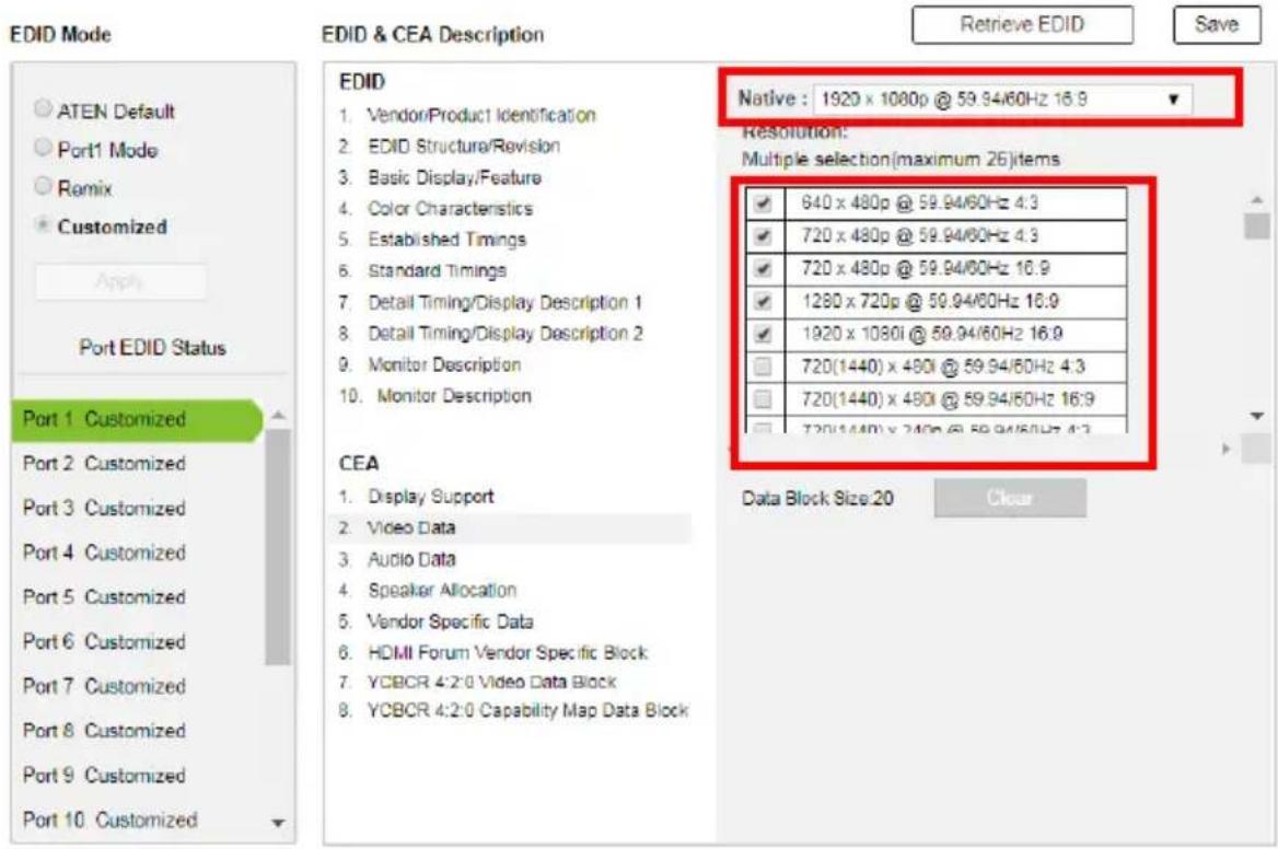EDID Mode ATEN Default Port1 Mode Remix Customized Apply Port EDID Status Port 1 Customized Port 2 Customized Port 3 Customized Port 4 Customized Port 5 Customized Port 6 Customized Port 7 Customized Port 8 Customized Port 9 Customized Port 10 Customized EDID & CEA Description Retrieve EDID Save EDID 1. Vendor/Product Identification 2. EDID Structure/Revision 3. Basic Display/Feature 4. Color Characteristics 5. Established Timings 6. Standard Timings 7. Detail Timing/Display Description 1 8. Detail Timing/Display Description 2 9. Monitor Description 10. Monitor Description CEA 1. Display Support 2. Video Data 3. Audio Data 4. Speaker Allocation 5. Vendor Specific Data 6. HDMI Forum Vendor Specific Block 7. YCBCR 4:2:0 Video Data Block 8. YCBCR 4:2:0 Capability Map Data Block Native : 1920 x 1080p @ 59.94/60Hz 16.9 Resolution: Multiple selection(maximum 26)items ✓ 640 x 480p @ 59.94/60Hz 4:3 ✓ 720 x 480p @ 59.94/60Hz 4:3 ✓ 720 x 480p @ 59.94/60Hz 16.9 ✓ 1280 x 720p @ 59.94/60Hz 16.9 ✓ 1920 x 1080i @ 59.94/60Hz 16.9 □ 720(1440) x 480i @ 59.94/60Hz 4:3 □ 720(1440) x 490i @ 59.94/60Hz 16:9 □ 720(1440) x 240p @ 59.94/60Hz 4:3 Data Block Size:20 Clear