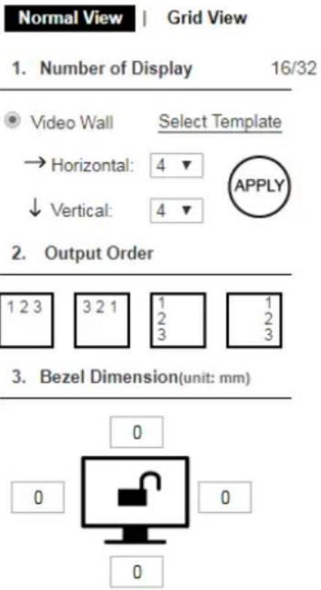 Normal View | Grid View 1. Number of Display 16/32 Video Wall Select Template → Horizontal: 4 ▼ ↓ Vertical: 4 ▼ APPLY 2. Output Order 1 2 3 3 2 1 1 1 2 3 2 2 1 2 2 3 3 3 2 3 3. Bezel Dimension(unit: mm) 0 0 0 0