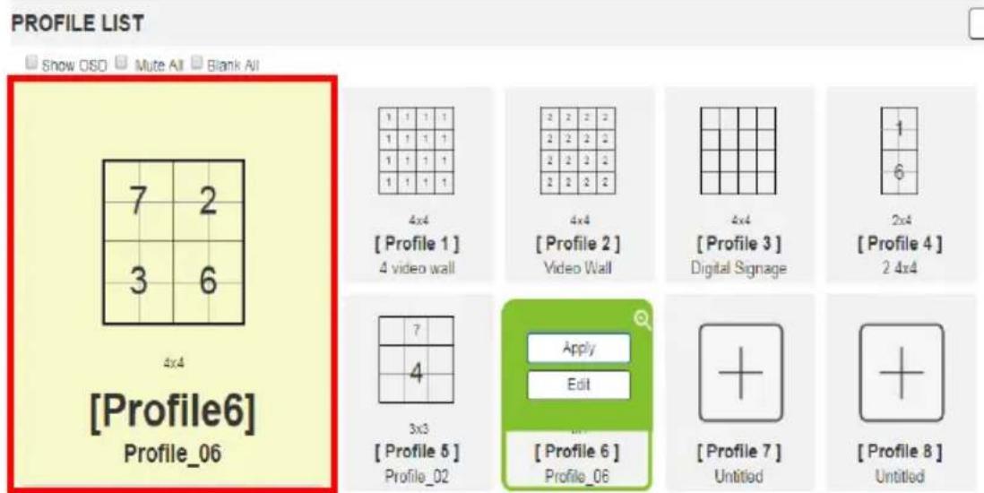 PROFILE LIST Show OSD Mute All Blank All 7 2 3 6 4x4 [Profile6] Profile_06 1 1 1 1 1 1 1 1 1 1 1 1 1 1 1 1 4x4 [Profile 1] 4 video wall 2 2 2 2 2 2 2 2 2 2 2 2 4x4 [Profile 2] Video Wall 4x4 [Profile 3] Digital Signage 2x4 [Profile 4] 2 4x4 7 4 3x3 [Profile 5] Profile_02 Apply Edit [Profile 6] Profile_06 [Profile 7] Untitled [Profile 8] Untitled