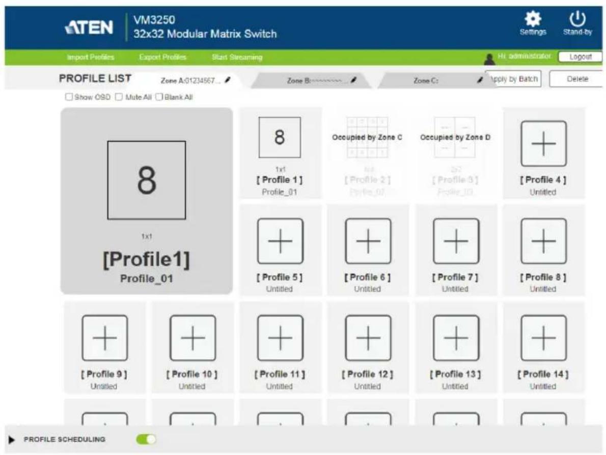 ATEN VM3250 32x32 Modular Matrix Switch Import Profiles Export Profiles Start Streaming Hi. administrator Logout PROFILE LIST Zone A:01234567 Zone B: Zone C: Apply by Batch Delete Show OSD Mute All Blank All 8 1x1 [Profile1] Profile_01 8 1x1 [Profile 1] Profile_01 Occupied by Zone C Att. [Profile 2] Profile_02 Occupied by Zone D Att. [Profile 3] Profile_10 + [Profile 4] Untitled + [Profile 5] Untitled + [Profile 6] Untitled + [Profile 7] Untitled + [Profile 8] Untitled + [Profile 9] Untitled + [Profile 10] Untitled + [Profile 11] Untitled + [Profile 12] Untitled + [Profile 13] Untitled + [Profile 14] Untitled PROFILE scheduling
