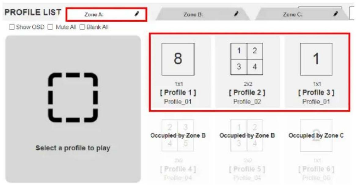 PROFILE LIST Zone A: Show OSD Mute All Blank All 8 1x1 [ Profile 1 ] Profile_01 1 2 3 4 1x1 [ Profile 2 ] Profile_02 1x1 [ Profile 3 ] Profile_01 Occupied by Zone B 2 3 4 5 Occupied by Zone B 1 2 3 4 Occupied by Zone C 2x2 [ Profile 4 ] Profile_04 2x2 [ Profile 5 ] Profile_04 1x1 [ Profile 6 ] Profile_05 Select a profile to play