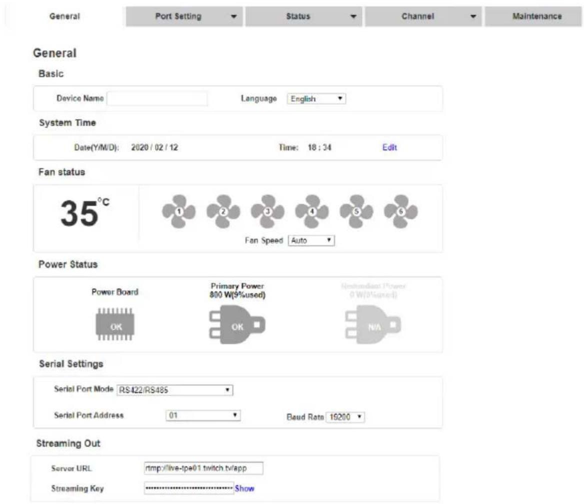 General Port Setting Status Channel Maintenance General Basic Device Name Language English System Time Date(Y/M/D): 2020/02/12 Time: 18:34 Edit Fan status 35°C ① ② ③ ④ ⑤ ⑥ Fan Speed Auto Power Status Power Board Primary Power 800 W(9%used) (Redondant Power 0 W/0%used) OK OK N/A Serial Settings Serial Port Mode RS422/RS485 Serial Port Address 01 Baud Rate 19200 Streaming Out Server URL :rtmp://live-tpe01 twitch.tv/app Streaming Key :·························································································································································································· *