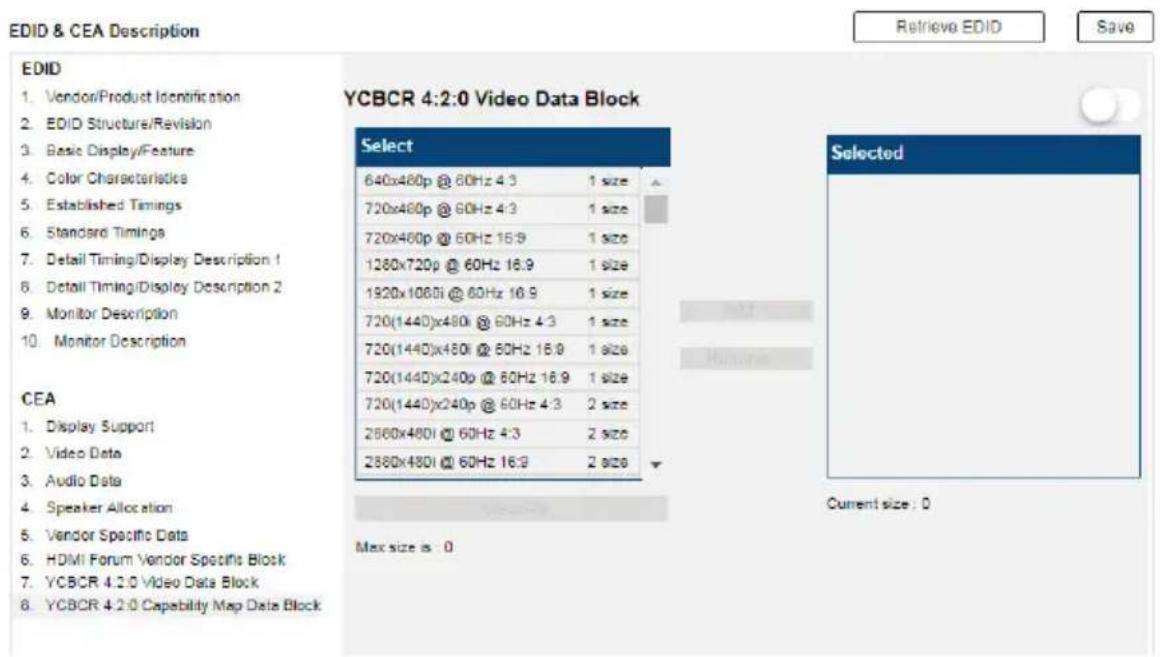EDID & CEA Description Retrieve EDID Save EDID 1. Vendor/Product Identification 2. EDID Structure/Revision 3. Basic Display/Feature 4. Color Characteristics 5. Established Timings 6. Standard Timings 7. Detail Timing/Display Description 1 8. Detail Timing/Display Description 2 9. Monitor Description 10. Monitor Description YCBCR 4:2:0 Video Data Block Select 640x480p @ 60Hz 4:3 1 size 720x480p @ 60Hz 4:3 1 size 720x480p @ 60Hz 16:9 1 size 1280x720p @ 60Hz 16:9 1 size 1920x1080i @ 60Hz 16:9 1 size 720(1440)x480i @ 60Hz 4:3 1 size 720(1440)x480i @ 60Hz 16:9 1 size 720(144D)x240p @ 60Hz 16:9 1 size 720(144D)x240p @ 60Hz 4:3 2 size 2880x480i @ 60Hz 4:3 2 size 2880x480i @ 60Hz 16:9 2 size Selected Current size : 0 CEA 1. Display Support 2. Video Data 3. Audio Data 4. Speaker Allocation 5. Vendor Specific Data 6. HDMI Forum Vendor Specific Block 7. YCBCR 4.2.0 Video Data Block 8. YCBCR 4.2.0 Capability Map Data Block Max size is : 0
