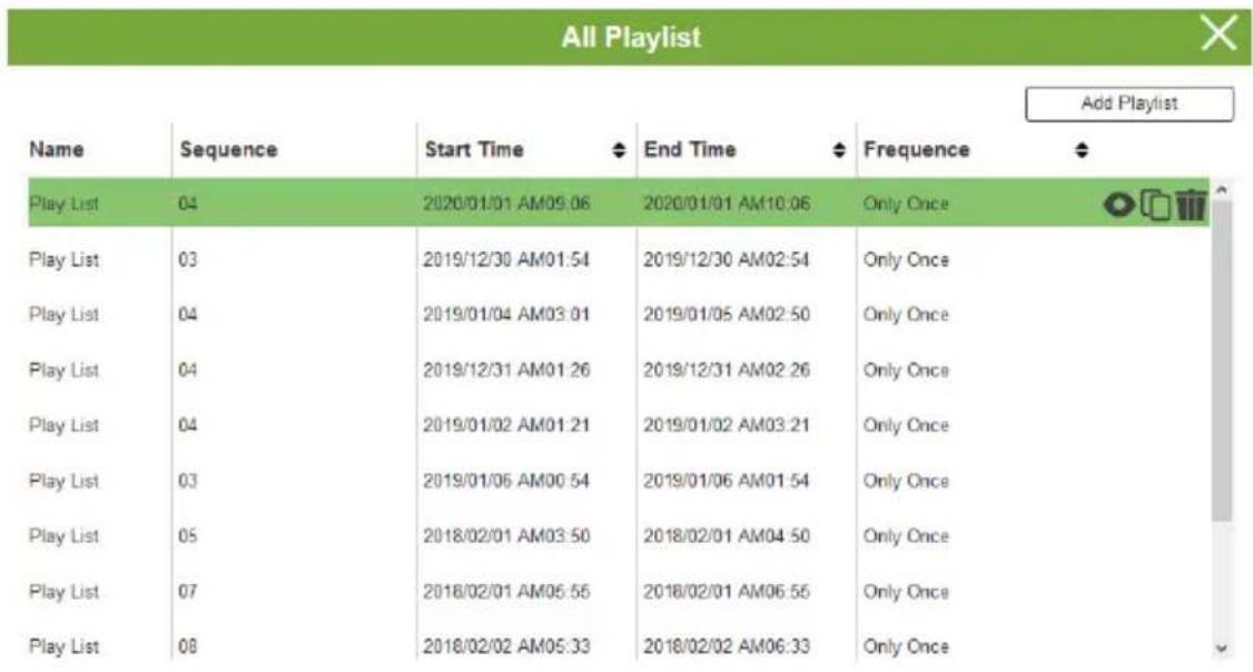 All Playlist Add Playlist Name Sequence Start Time End Time Frequency Play List 04 2020/01/01 AM09:06 2020/01/01 AM10:06 Only Once Play List 03 2019/12/30 AM01:54 2019/12/30 AM02:54 Only Once Play List 04 2019/01/04 AM03:01 2019/01/05 AM02:50 Only Once Play List 04 2019/12/31 AM01:26 2019/12/31 AM02:26 Only Once Play List 04 2019/01/02 AM01:21 2019/01/02 AM03:21 Only Once Play List 03 2019/01/06 AM00:54 2019/01/06 AM01:54 Only Once Play List 05 2018/02/01 AM03:50 2018/02/01 AM04:50 Only Once Play List 07 2018/02/01 AM05:56 2018/02/01 AM06:56 Only Once Play List 08 2018/02/02 AM05:33 2018/02/02 AM06:33 Only Once