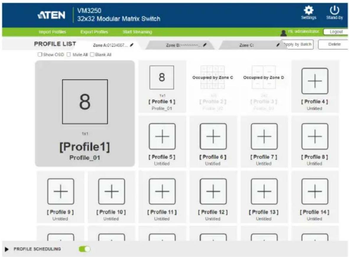 ATEN VM3250 32x32 Modular Matrix Switch Import Profiles Export Profiles Start Streaming Profile List Zone A:01234567... Zone B: 0-1-1-1-1-1-1-1-1-1-1-1-1-1-1-1-1-1-1-1 Show O8D Mute All Blank All 8 1x1 [Profile1] Profile_01 8 1x1 [Profile 1] Profile_01 Occupied by Zone C All [Profile 2] Profile_02 Occupied by Zone D 2x2 [Profile 3] Profile_03 [Profile 4] Untitled + + [Profile 5] Untitled + + [Profile 6] Untitled + + [Profile 7] Untitled + + [Profile 8] Untitled + + [Profile 9] Untitled + + [Profile 10] Untitled + + [Profile 11] Untitled + + [Profile 12] Untitled + + [Profile 13] Untitled + + [Profile 14] Untitled PROFILE SCHEDULING