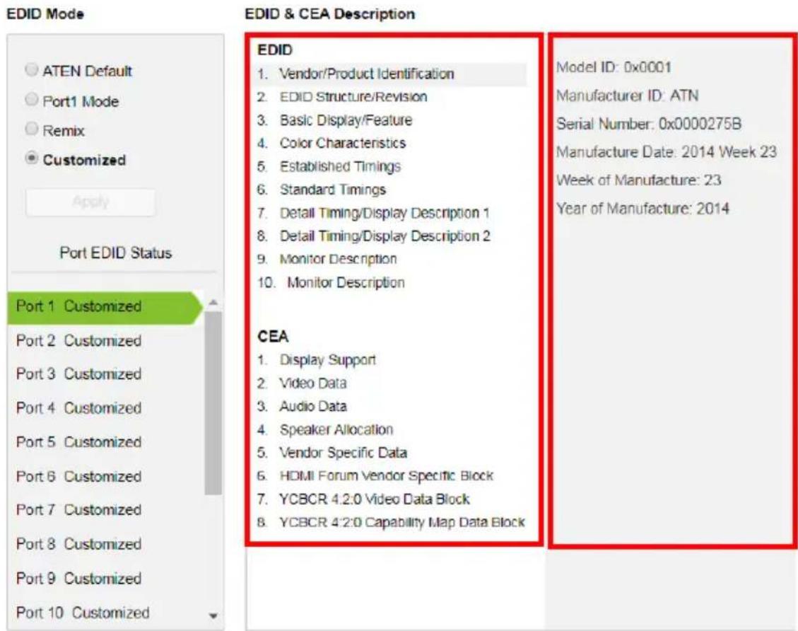EDID Mode ATEN Default Port1 Mode Remix Customized Apply Port EDID Status Port 1 Customized Port 2 Customized Port 3 Customized Port 4 Customized Port 5 Customized Port 6 Customized Port 7 Customized Port 8 Customized Port 9 Customized Port 10 Customized EDID & CEA Description EDID 1. Vendor/Product Identification 2. EDID Structure/Revision 3. Basic Display/Feature 4. Color Characteristics 5. Established Timings 6. Standard Timings 7. Detail Timing/Display Description 1 8. Detail Timing/Display Description 2 9. Monitor Description 10. Monitor Description CEA 1. Display Support 2. Video Data 3. Audio Data 4. Speaker Allocation 5. Vendor Specific Data 6. HDMI Forum Vendor Specific Block 7. YCBCR 4.2:0 Video Data Block 8. YCBCR 4.2:0 Capability Map Data Block Model ID: 0x0001 Manufacturer ID: ATN Serial Number: 0x0000275B Manufacture Date: 2014 Week 23 Week of Manufacture: 23 Year of Manufacture: 2014