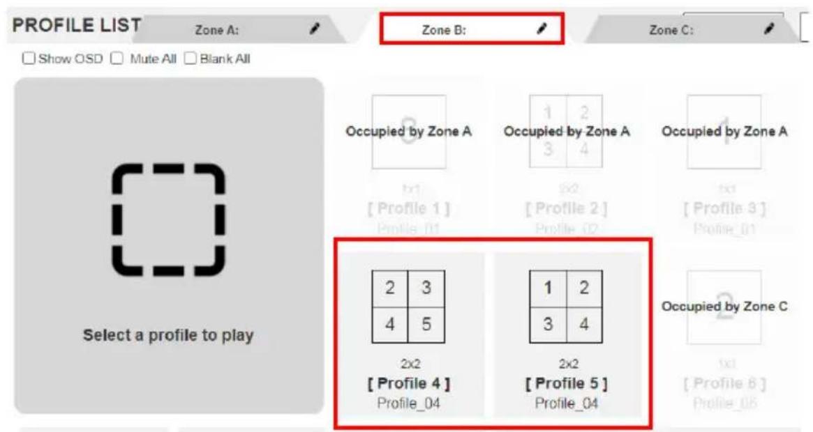 PROFILE LIST Zone A: Show OSD Mute All Blank All Zone B: Zone C: Select a profile to play Occupied by Zone A 1 2 3 4 1x1 [Profile 1] Profile_01 Occupied by Zone A 1 x2 [Profile 2] Profile_02 Occupied by Zone A 1x1 [Profile 3] Profile_01 2x2 [Profile 4] Profile_04 2x2 [Profile 5] Profile_04 Occupied by Zone C 1 2 3 4 1x1 [Profile 6] Profile_08