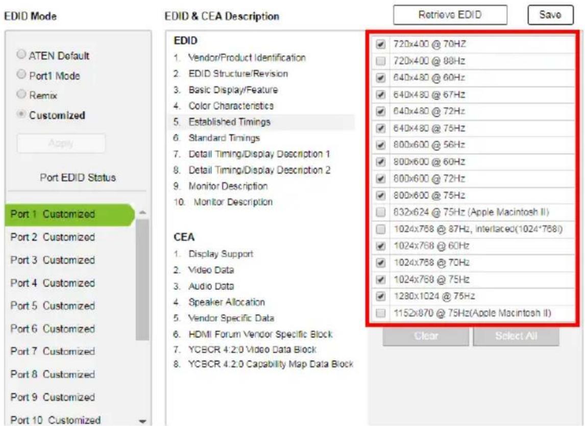 EDID Mode ATEN Default Port1 Mode Remix Customized Apply Port EDID Status Port 1 Customized Port 2 Customized Port 3 Customized Port 4 Customized Port 5 Customized Port 6 Customized Port 7 Customized Port 8 Customized Port 9 Customized Port 10 Customized EDID & CEA Description Retrieve EDID Save EDID 1. Vendor/Product Identification 2. EDID Structure/Revision 3. Basic Display/Feature 4. Color Characteristics 5. Established Timings 6. Standard Timings 7. Detail Timing/Display Description 1 8. Detail Timing/Display Description 2 9. Monitor Description 10. Monitor Description CEA 1. Display Support 2. Video Data 3. Audio Data 4. Speaker Allocation 5. Vendor Specific Data 6. HDMI Forum Vendor Specific Block 7. YCBCR 4.2.0 Video Data Block 8. YCBCR 4.2.0 Capability Map Data Block 720x400 @ 70Hz 720x400 @ 88Hz 640x480 @ 60Hz 640x480 @ 67Hz 640x480 @ 72Hz 640x480 @ 75Hz 800x600 @ 56Hz 800x600 @ 60Hz 800x600 @ 72Hz 800x600 @ 75Hz 832x624 @ 75Hz (Apple Macintosh II) 1024x768 @ 87Hz, interlaced(1024*768) 1024x768 @ 60Hz 1024x768 @ 70Hz 1024x768 @ 75Hz 1280x1024 @ 75Hz 1152x870 @ 75Hz(Apple Macintosh II) Clear Select All