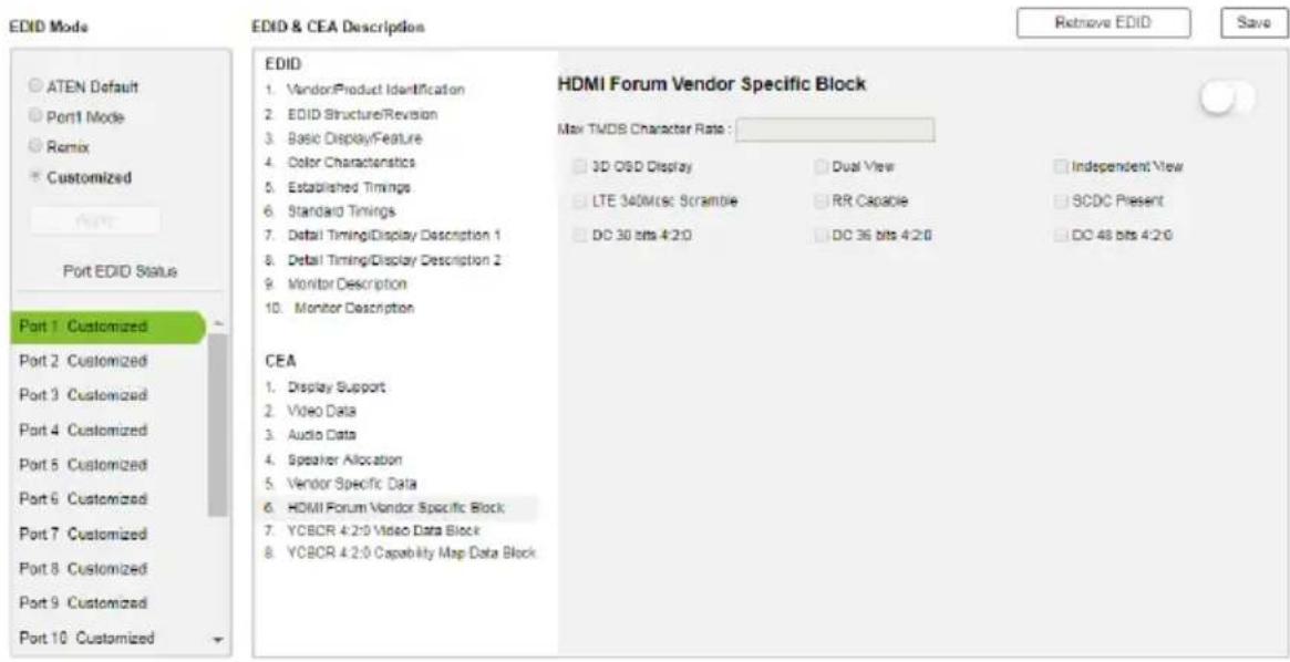 EDID Mode ATEN Default Port1 Mode Remix Customized Port EDID Status Port 1 Customized Port 2 Customized Port 3 Customized Port 4 Customized Port 5 Customized Port 6 Customized Port 7 Customized Port 8 Customized Port 9 Customized Port 10 Customized EDID & CEA Description HDMI Forum Vendor Specific Block Max TMDB Character Rate : 3D OSD Display Dual View Independent View LTE 340Msc Scramble RR Capable SCDC Present DC 30 bits 4:2:0 DC 36 bits 4:2:0 DC 48 bits 4:2:0 CEA Display Support Video Data Audio Data Speaker Allocation Vendor Specific Data HDMI Forum Vendor Specific Block YCBCR 4:2:0 Video Data Block YCBCR 4:2:0 Capability Map Data Block