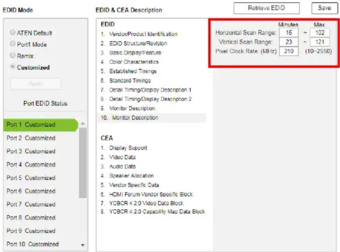 EDID Mode ATEN Default Port1 Mode Remix Customized Apply Port EDID Status Port 1 Customized Port 2 Customized Port 3 Customized Port 4 Customized Port 5 Customized Port 6 Customized Port 7 Customized Port 8 Customized Port 9 Customized Port 10 Customized EDID & CEA Description Retrieve EDID Save EDID 1. Vendor/Product Identification 2. EDID Structure/Revision 3. Basic Display/Feature 4. Color Characteristics 5. Established Timings 6. Standard Timings 7. Detail Timing/Display Description 1 8. Detail Timing/Display Description 2 9. Monitor Description 10. Monitor Description Minutes Max Horizontal Scan Range: 15 ~ 102 Vertical Scan Range: 23 ~ 121 Pixel Clock Rate: (MHz) 210 (10-2550) CEA 1. Display Support 2. Video Data 3. Audio Data 4. Speaker Allocation 5. Vendor Specific Data 6. HDMI Forum Vendor Specific Block 7. YCBCR 4.2.0 Video Data Block 8. YCBCR 4.2.0 Capability Map Data Block