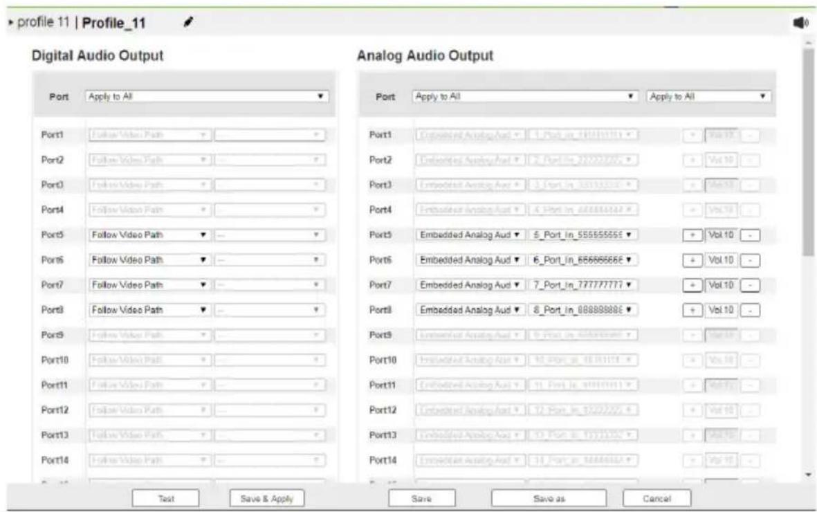 profile 11 | Profile_11 Digital Audio Output Port Apply to All Port1 Follow Video Path Port2 Follow Video Path Port3 Follow Video Path Port4 Follow Video Path Port5 Follow Video Path Port6 Follow Video Path Port7 Follow Video Path Port8 Follow Video Path Port9 Follow Video Path Port10 Follow Video Path Port11 Follow Video Path Port12 Follow Video Path Port13 Follow Video Path Port14 Follow Video Path Analog Audio Output Port Apply to All Port1 Embedded Analog Aud ▼ 1 Port In 20000000 ▼ Port2 Embedded Analog Aud ▼ 2 Port In 20000000 ▼ Port3 Embedded Analog Aud ▼ 3 Port In 20000000 ▼ Port4 Embedded Analog Aud ▼ 4 Port In 20000000 ▼ Port5 Embedded Analog Aud ▼ 5 Port In 55555555 ▼ Port6 Embedded Analog Aud ▼ 6 Port In 65555555 ▼ Port7 Embedded Analog Aud ▼ 7 Port In 77777777 ▼ Port8 Embedded Analog Aud ▼ 8 Port In 88888888 ▼ Port9 Embedded Analog Aud ▼ 9 Port In 99999999 ▼ Port10 Embedded Analog Aud ▼ 10 Port In 10000000 ▼ Port11 Embedded Analog Aud ▼ 11 Port In 11000000 ▼ Port12 Embedded Analog Aud ▼ 12 Port In 12000000 ▼ Port13 Embedded Analog Aud ▼ 13 Port In 13000000 ▼ Port14 Embedded Analog Aud ▼ 14 Port In 14000000 ▼ Test Save & Apply Save Save as Cancel