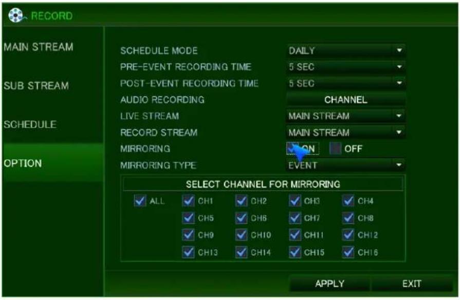 RECORD MAIN STREAM SCHEDULE MODE PRE-EVENT RECORDING TIME POST-EVENT RECORDING TIME AUDIO RECORDING LIVE STREAM RECORD STREAM MIRRORING MIRRORING TYPE DAILY 5 SEC 5 SEC CHANNEL MAIN STREAM MAIN STREAM ON OFF EVENT SELECT CHANNEL FOR MIRRORING ALL CH1 CH2 CH3 CH4 CH5 CH6 CH7 CH8 CH9 CH10 CH11 CH12 CH13 CH14 CH15 CH16 APPLY EXIT