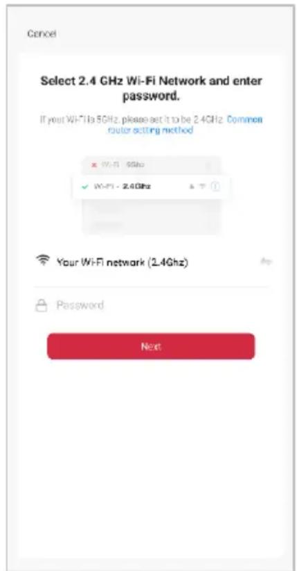 Cancel Select 2.4 GHz Wi-Fi Network and enter password. If your WiFi is 5GHz, please set it to be 2.4GHz. Common router setting method × WiFi - 5GHz ✓ WiFi - 2.4GHz Your WiFi network (2.4GHz) Password Next