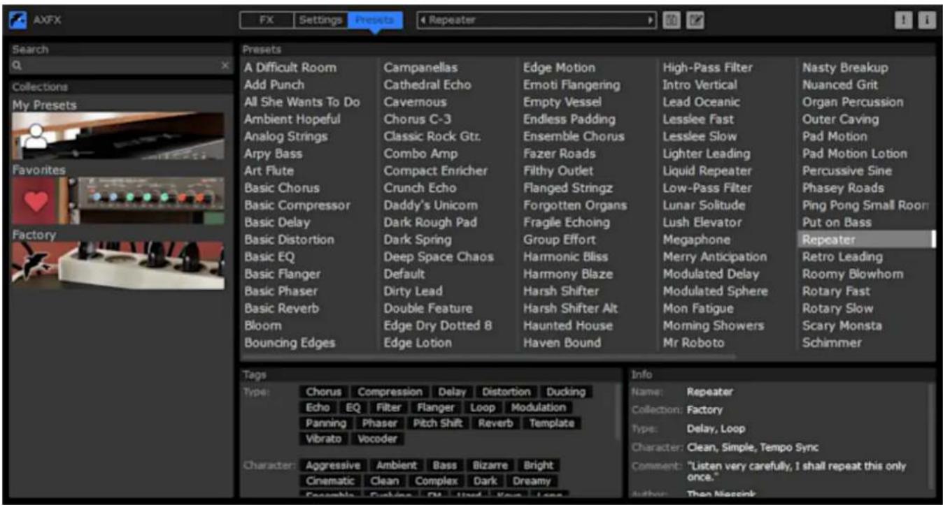 AXFX FX Settings Presets 4 Repeater Search Collections My Presets Favorites Factory Presets A Difficult Room Add Punch All She Wants To Do Ambient Hopeful Analog Strings Arpy Bass Art Flute Basic Chorus Basic Compressor Basic Delay Basic Distortion Basic EQ Basic Flanger Basic Phaser Basic Reverb Bloom Bouncing Edges Campanellas Cathedral Echo Cavernous Chorus C-3 Classic Rock Gtr. Combo Amp Compact Enricher Crunch Echo Daddy's Unicom Dark Rough Pad Dark Spring Deep Space Chaos Default Dirty Lead Double Feature Edge Dry Dotted 8 Edge Lotion Edge Motion Emoti Flangering Empty Vessel Endless Padding Ensemble Chorus Fazer Roads Filthy Outlet Flanged Stringz Forgotten Organs Fragile Echoing Group Effort Harmonic Bliss Harmony Blaze Harsh Shifter Harsh Shifter Alt Haunted House Haven Bound High-Pass Filter Intro Vertical Lead Oceanic Lesslee Fast Lesslee Slow Lighter Leading Liquid Repeater Low-Pass Filter Lunar Solitude Lush Elevator Megaphone Merry Anticipation Modulated Delay Modulated Sphere Mon Fatigue Morning Showers Mr Roboto Nasty Breakup Nuanced Grit Organ Percussion Outer Caving Pad Motion Pad Motion Lotion Percussive Sine Phasey Roads Ping Pong Small Room Put on Bass Repeater Retro Leading Roomy Blowhorn Rotary Fast Rotary Slow Scary Monsta Schimmer Tags Type: Chorus Compression Delay Distortion Ducking Echo EQ Filter Flanger Loop Modulation Panning Phaser Pitch Shift Reverb Template Vibrato Vocoder Character: Aggressive Ambient Bass Bizarre Bright Cinematic Clean Complex Dark Dreamy Ensemble Reviving DN Used Your Loan Info Name: Repeater Collection: Factory Type: Delay, Loop Character: Clean, Simple, Tempo Sync Comment: "Listen very carefully, I shall repeat this only once." Author: Then Miesink